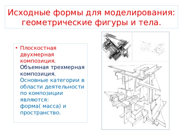 Исходные формы для моделирования: геометрические фигуры и тела. Плоскостная двухмерная композиция. Объемная трехмерная композиция. Основные категории в области деятельности по композиции являются: форма( масса) и пространство. 