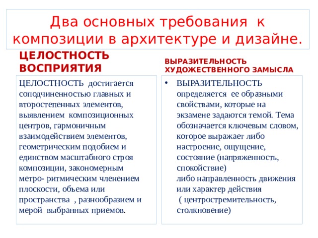 Два основных требования к композиции в архитектуре и дизайне. ЦЕЛОСТНОСТЬ ВОСПРИЯТИЯ ВЫРАЗИТЕЛЬНОСТЬ ХУДОЖЕСТВЕННОГО ЗАМЫСЛА ЦЕЛОСТНОСТЬ достигается соподчиненностью главных и второстепенных элементов, выявлением композиционных центров, гармоничным взаимодействием элементов, геометрическим подобием и единством масштабного строя композиции, закономерным метро- ритмическим членением плоскости, объема или пространства , разнообразием и мерой выбранных приемов . ВЫРАЗИТЕЛЬНОСТЬ определяется ее образными свойствами, которые на экзамене задаются темой. Тема обозначается ключевым словом, которое выражает либо настроение, ощущение, состояние (напряженность, спокойствие) либо направленность движения или характер действия ( центростремительность, столкновение) 