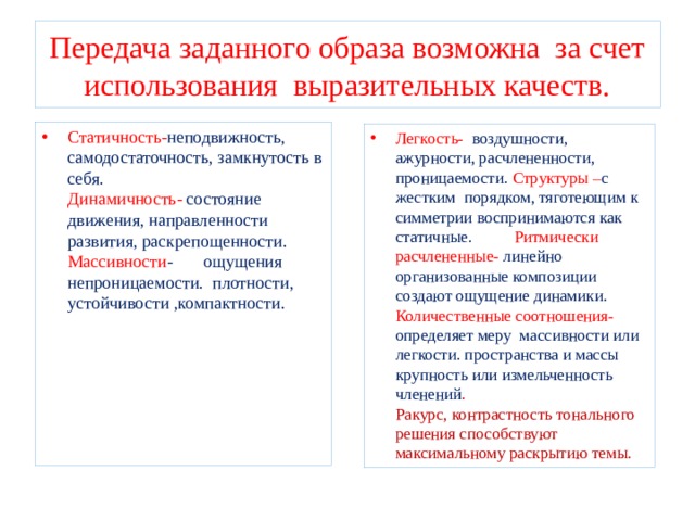 Передача заданного образа возможна за счет использования выразительных качеств. Статичность- неподвижность, самодостаточность, замкнутость в себя. Динамичность- состояние движения, направленности развития, раскрепощенности. Массивности - ощущения непроницаемости. плотности, устойчивости ,компактности. Легкость- воздушности, ажурности, расчлененности, проницаемости. Структуры – с жестким порядком, тяготеющим к симметрии воспринимаются как статичные. Ритмически расчлененные- линейно организованные композиции создают ощущение динамики. Количественные соотношения- определяет меру массивности или легкости. пространства и массы крупность или измельченность членений . Ракурс, контрастность тонального решения способствуют максимальному раскрытию темы. 