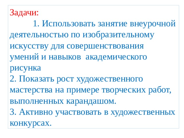 Задачи: 1. Использовать занятие внеурочной деятельностью по изобразительному искусству для совершенствования умений и навыков академического рисунка 2. Показать рост художественного мастерства на примере творческих работ, выполненных карандашом. 3. Активно участвовать в художественных конкурсах. 