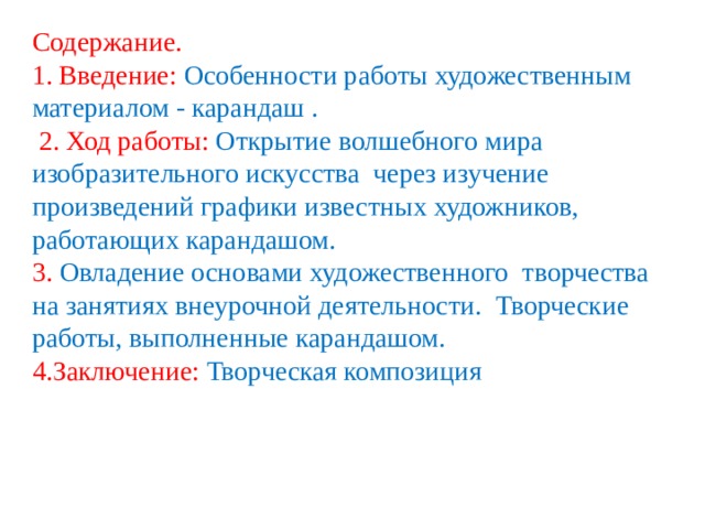 Содержание.  1. Введение: Особенности работы художественным материалом - карандаш . 2. Ход работы: Открытие волшебного мира изобразительного искусства через изучение произведений графики известных художников, работающих карандашом. 3. Овладение основами художественного творчества на занятиях внеурочной деятельности.  Творческие работы, выполненные карандашом. 4.Заключение: Творческая композиция 
