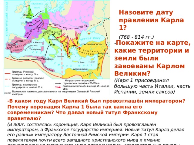 Назовите дату правления Карла 1?  (768 - 814 гг.) - Покажите на карте, какие территории и земли были завоеваны Карлом Великим?  (Карл 1 присоединил большую часть Италии, часть Испании, земли саксов) -В каком году Карл Великий был провозглашён императором? Почему коронация Карла 1 была так важна его современникам? Что давал новый титул Франкскому правителю? ( В 800г. состоялась коронация, Карл Великий был провозглашён императором, а Франкское государство империей. Новый титул Карла делал его равным императору Восточной Римской империи. Карл 1 стал повелителем почти всего западного христианского мира и именно расширением христианского мира оправдывались завоевательные походы императора) 