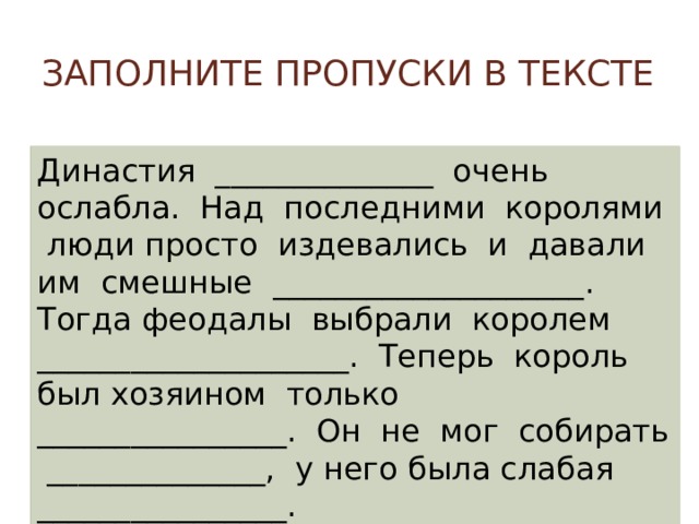 Заполните пропуски в тексте Династия ______________ очень ослабла. Над последними королями люди просто издевались и давали им смешные ____________________. Тогда феодалы выбрали королем ____________________. Теперь король был хозяином только ________________. Он не мог собирать ______________, у него была слабая ________________. 