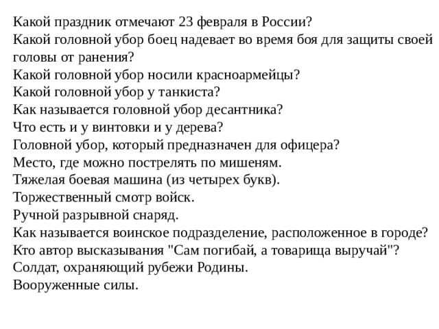 Какой праздник отмечают 23 февраля в России?   Какой головной убор боец надевает во время боя для защиты своей головы от ранения?   Какой головной убор носили красноармейцы?   Какой головной убор у танкиста?   Как называется головной убор десантника?   Что есть и у винтовки и у дерева?   Головной убор, который предназначен для офицера?   Место, где можно пострелять по мишеням.  Тяжелая боевая машина (из четырех букв).  Торжественный смотр войск.  Ручной разрывной снаряд.  Как называется воинское подразделение, расположенное в городе?   Кто автор высказывания 