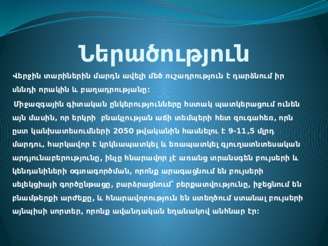 Ներածություն  Վերջին տարիներին մարդն ավելի մեծ ուշադրություն է դարձնում իր սննդի որակին և բաղադրությանը:  Միջազգային գիտական ընկերությունները հստակ պատկերացում ունեն այն մասին, որ երկրի բնակչության աճի տեմպերի հետ զուգահեռ, որն ըստ կանխատեսումների 2050 թվականին հասնելու է 9-11,5 մլրդ մարդու, հարկավոր է կրկնապատկել և եռապատկել գյուղատնտեսական արդյունաբերությունը, ինչը հնարավոր չէ առանց տրանսգեն բույսերի և կենդանիների օգտագործման, որոնք արագացնում են բույսերի սելեկցիայի գործընթացը, բարձրացնում՝ բերքատվությունը, իջեցնում են բնամթերքի արժեքը, և հնարավորություն են ստեղծում ստանալ բույսերի այնպիսի սորտեր, որոնք ավանդական եղանակով անհնար էր:  
