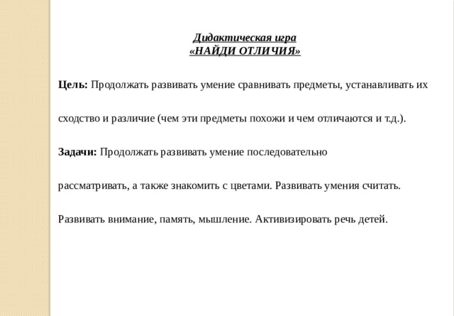 Дидактическая игра «НАЙДИ ОТЛИЧИЯ» Цель:  Продолжать развивать умение сравнивать предметы, устанавливать их сходство и различие (чем эти предметы похожи и чем отличаются и т.д.). Задачи:  Продолжать развивать умение последовательно рассматривать, а также знакомить с цветами. Развивать умения считать. Развивать внимание, память, мышление. Активизировать речь детей.