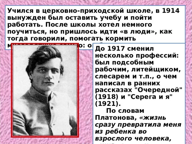 Учился в церковно-приходской школе, в 1914 вынужден был оставить учебу и пойти работать. После школы хотел немного поучиться, но пришлось идти «в люди», как тогда говорили, помогать кормить многодетную семью: он был старшим. До 1917 сменил несколько профессий: был подсобным рабочим, литейщиком, слесарем и т.п., о чем написал в ранних рассказах 