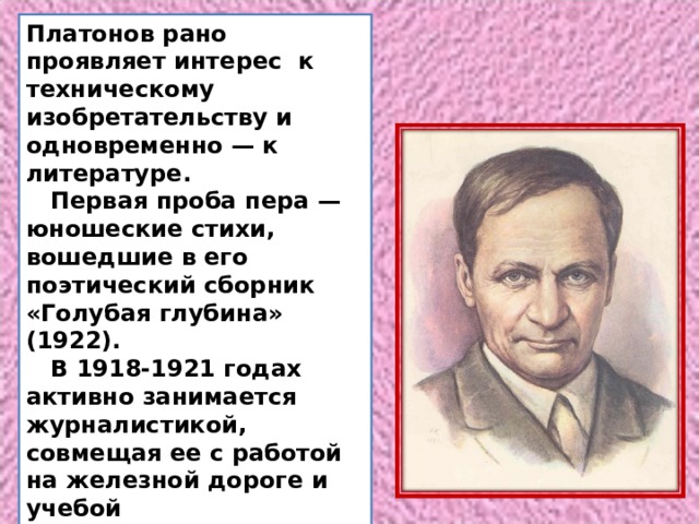 Платонов рано проявляет интерес к техническому изобретательству и одновременно — к литературе.  Первая проба пера — юношеские стихи, вошедшие в его поэтический сборник «Голубая глубина» (1922).  В 1918-1921 годах активно занимается журналистикой, совмещая ее с работой на железной дороге и учебой в Воронежском политехническом институте. 