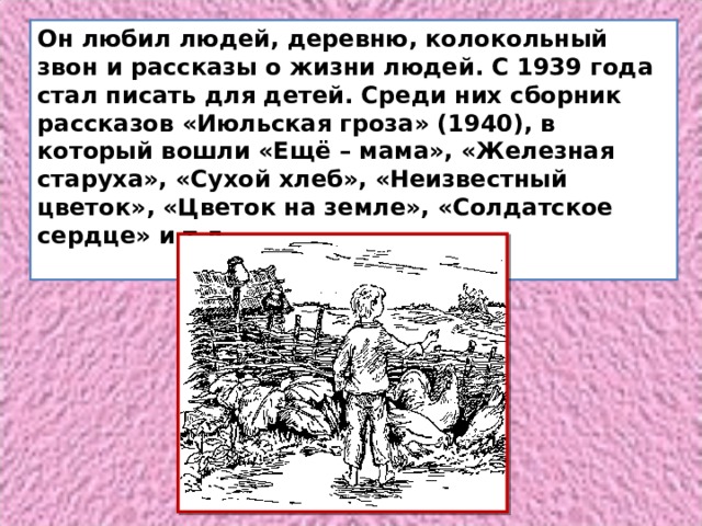 Он любил людей, деревню, колокольный звон и рассказы о жизни людей. С 1939 года стал писать для детей. Среди них сборник рассказов «Июльская гроза» (1940), в который вошли «Ещё – мама», «Железная старуха», «Сухой хлеб», «Неизвестный цветок», «Цветок на земле», «Солдатское сердце» и т.д.   