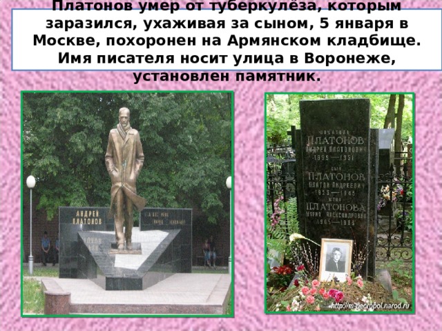 Платонов умер от туберкулёза, которым заразился, ухаживая за сыном, 5 января в Москве, похоронен на Армянском кладбище. Имя писателя носит улица в Воронеже, установлен памятник. 
