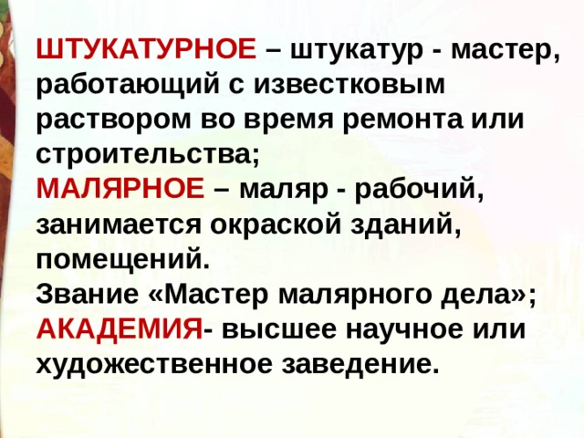 ШТУКАТУРНОЕ – штукатур - мастер, работающий с известковым раствором во время ремонта или строительства; МАЛЯРНОЕ – маляр - рабочий, занимается окраской зданий, помещений. Звание «Мастер малярного дела»; АКАДЕМИЯ - высшее научное или художественное заведение. 