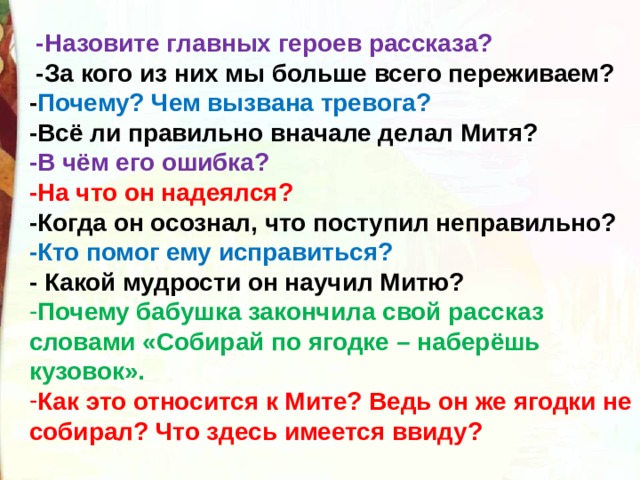   -Назовите главных героев рассказа?   -За кого из них мы больше всего переживаем? - Почему? Чем вызвана тревога? -Всё ли правильно вначале делал Митя? -В чём его ошибка? -На что он надеялся? -Когда он осознал, что поступил неправильно? -Кто помог ему исправиться? - Какой мудрости он научил Митю? Почему бабушка закончила свой рассказ словами «Собирай по ягодке – наберёшь кузовок». Как это относится к Мите? Ведь он же ягодки не собирал? Что здесь имеется ввиду?   