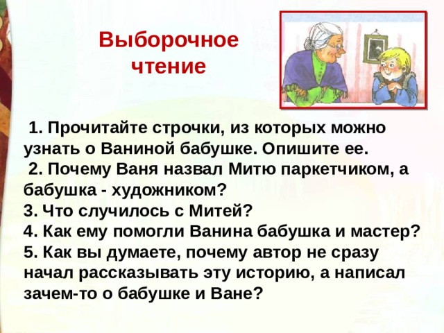 Выборочное чтение   1. Прочитайте строчки, из которых можно узнать о Ваниной бабушке. Опишите ее.  2. Почему Ваня назвал Митю паркетчиком, а бабушка - художником? 3. Что случилось с Митей? 4. Как ему помогли Ванина бабушка и мастер? 5. Как вы думаете, почему автор не сразу начал рассказывать эту историю, а написал зачем-то о бабушке и Ване? 