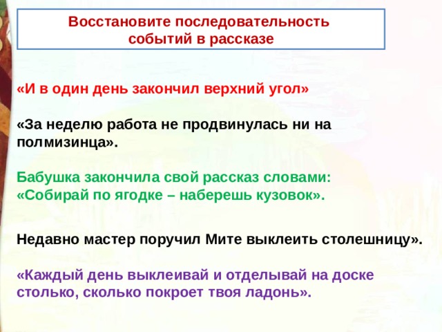 Восстановите последовательность событий в рассказе «И в один день закончил верхний угол»  «За неделю работа не продвинулась ни на полмизинца».  Бабушка закончила свой рассказ словами: «Собирай по ягодке – наберешь кузовок».   Недавно мастер поручил Мите выклеить столешницу».  «Каждый день выклеивай и отделывай на доске столько, сколько покроет твоя ладонь».  