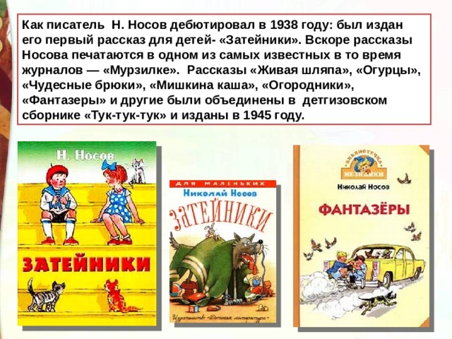 Как писатель Н. Носов дебютировал в 1938 году: был издан его первый рассказ для детей- «Затейники». Вскоре рассказы Носова печатаются в одном из самых известных в то время журналов — «Мурзилке». Рассказы «Живая шляпа», «Огурцы», «Чудесные брюки», «Мишкина каша», «Огородники», «Фантазеры» и другие были объединены в детгизовском сборнике «Тук-тук-тук» и изданы в 1945 году. 