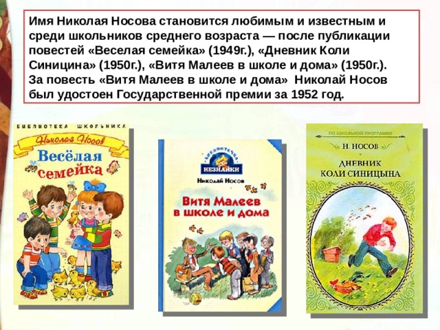 Имя Николая Носова становится любимым и известным и среди школьников среднего возраста — после публикации повестей «Веселая семейка» (1949г.), «Дневник Коли Синицина» (1950г.), «Витя Малеев в школе и дома» (1950г.). За повесть «Витя Малеев в школе и дома» Николай Носов был удостоен Государственной премии за 1952 год. 