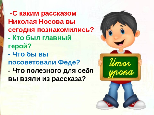   -С каким рассказом Николая Носова вы сегодня познакомились? - Кто был главный герой?   - Что бы вы посоветовали Феде? - Что полезного для себя вы взяли из рассказа? 