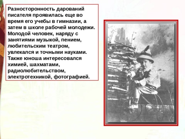 Разносторонность дарований писателя проявилась еще во время его учебы в гимназии, а затем в школе рабочей молодежи. Молодой человек, наряду с занятиями музыкой, пением, любительским театром, увлекался и точными науками. Также юноша интересовался химией, шахматами, радиолюбительством, электротехникой, фотографией. 
