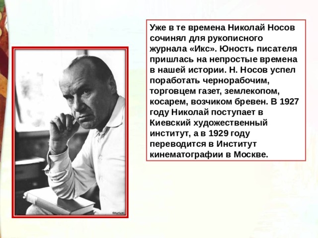 Уже в те времена Николай Носов сочинял для рукописного журнала «Икс». Юность писателя пришлась на непростые времена в нашей истории. Н. Носов успел поработать чернорабочим, торговцем газет, землекопом, косарем, возчиком бревен. В 1927 году Николай поступает в Киевский художественный институт, а в 1929 году переводится в Институт кинематографии в Москве. 