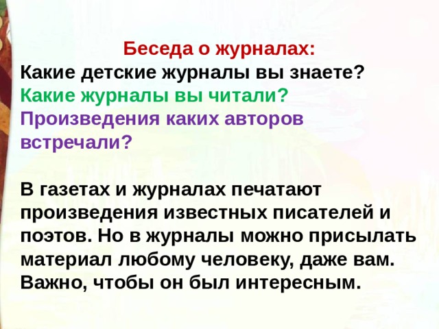 Беседа о журналах: Какие детские журналы вы знаете? Какие журналы вы читали? Произведения каких авторов встречали?  В газетах и журналах печатают произведения известных писателей и поэтов. Но в журналы можно присылать материал любому человеку, даже вам. Важно, чтобы он был интересным. 