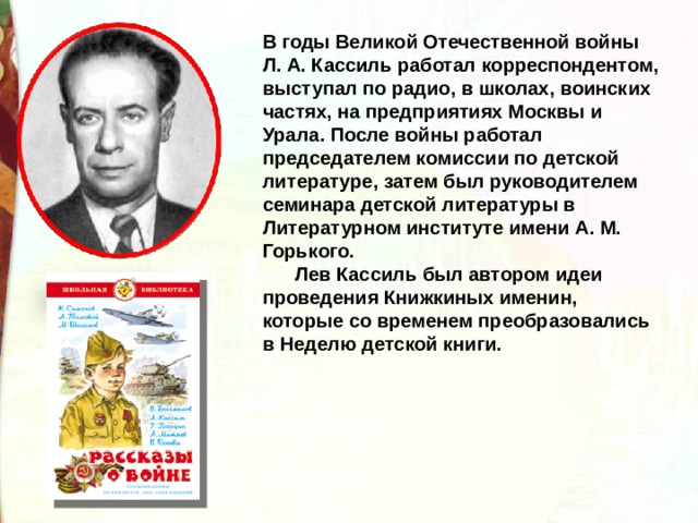 В годы Великой Отечественной войны Л. А. Кассиль работал корреспондентом, выступал по радио, в школах, воинских частях, на предприятиях Москвы и Урала. После войны работал председателем комиссии по детской литературе, затем был руководителем семинара детской литературы в Литературном институте имени А. М. Горького.        Лев Кассиль был автором идеи проведения Книжкиных именин, которые со временем преобразовались в Неделю детской книги. 