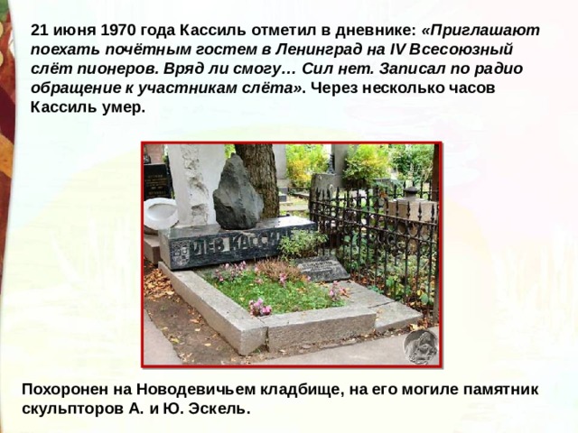 21 июня 1970 года Кассиль отметил в дневнике: «Приглашают поехать почётным гостем в Ленинград на IV Всесоюзный слёт пионеров. Вряд ли смогу… Сил нет. Записал по радио обращение к участникам слёта» . Через несколько часов Кассиль умер. Похоронен на Новодевичьем кладбище, на его могиле памятник скульпторов А. и Ю. Эскель. 