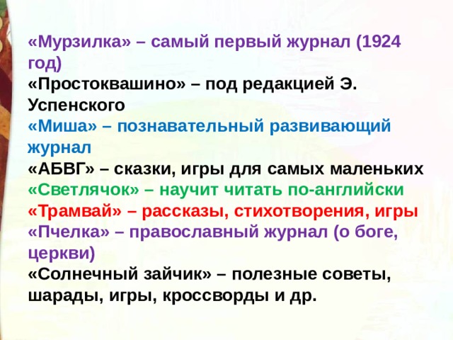 «Мурзилка» – самый первый журнал (1924 год) «Простоквашино» – под редакцией Э. Успенского «Миша» – познавательный развивающий журнал «АБВГ» – сказки, игры для самых маленьких «Светлячок» – научит читать по-английски «Трамвай» – рассказы, стихотворения, игры «Пчелка» – православный журнал (о боге, церкви) «Солнечный зайчик» – полезные советы, шарады, игры, кроссворды и др.  