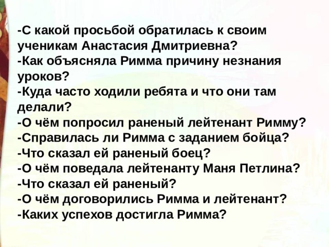 -С какой просьбой обратилась к своим ученикам Анастасия Дмитриевна? -Как объясняла Римма причину незнания уроков? -Куда часто ходили ребята и что они там делали? -О чём попросил раненый лейтенант Римму? -Справилась ли Римма с заданием бойца? -Что сказал ей раненый боец? -О чём поведала лейтенанту Маня Петлина? -Что сказал ей раненый? -О чём договорились Римма и лейтенант? -Каких успехов достигла Римма? 