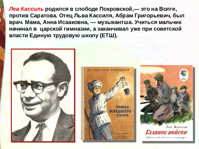 Лев Кассиль родился в слободе Покровской,— это на Волге, против Саратова. Отец Льва Кассиля, Абрам Григорьевич, был врач. Мама, Анна Исааковна, — музыкантша. Учиться мальчик начинал в царской гимназии, а заканчивал уже при советской власти Единую трудовую школу (ЕТШ). 
