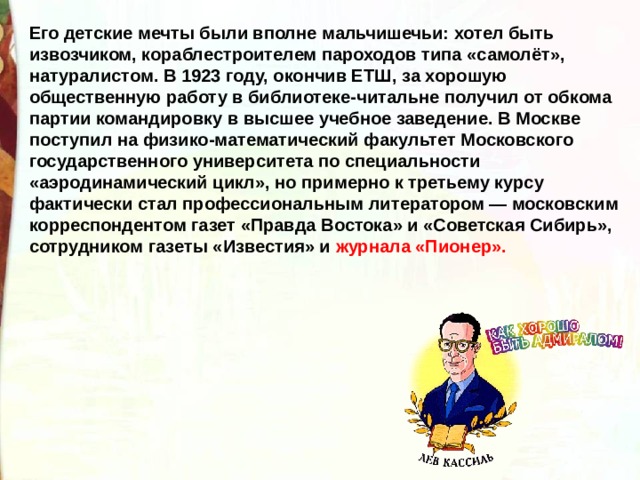 Его детские мечты были вполне мальчишечьи: хотел быть извозчиком, кораблестроителем пароходов типа «самолёт», натуралистом. В 1923 году, окончив ЕТШ, за хорошую общественную работу в библиотеке-читальне получил от обкома партии командировку в высшее учебное заведение. В Москве поступил на физико-математический факультет Московского государственного университета по специальности «аэродинамический цикл», но примерно к третьему курсу фактически стал профессиональным литератором — московским корреспондентом газет «Правда Востока» и «Советская Сибирь», сотрудником газеты «Известия» и журнала «Пионер». 