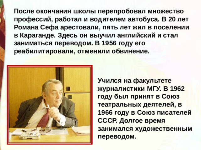 После окончания школы перепробовал множество профессий, работал и водителем автобуса. В 20 лет Романа Сефа арестовали, пять лет жил в поселении в Караганде. Здесь он выучил английский и стал заниматься переводом. В 1956 году его реабилитировали, отменили обвинение.  Учился на факультете журналистики МГУ. В 1962 году был принят в Союз театральных деятелей, в 1966 году в Союз писателей СССР. Долгое время занимался художественным переводом. 
