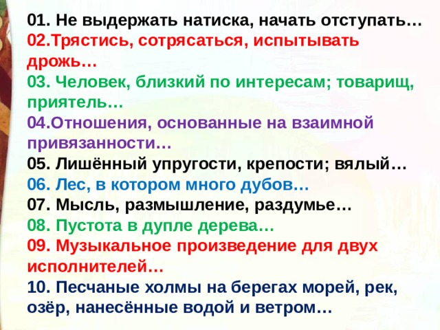 01. Не выдержать натиска, начать отступать… 02.Трястись, сотрясаться, испытывать дрожь… 03. Человек, близкий по интересам; товарищ, приятель… 04.Отношения, основанные на взаимной привязанности… 05. Лишённый упругости, крепости; вялый… 06. Лес, в котором много дубов… 07. Мысль, размышление, раздумье… 08. Пустота в дупле дерева… 09. Музыкальное произведение для двух исполнителей… 10. Песчаные холмы на берегах морей, рек, озёр, нанесённые водой и ветром… 
