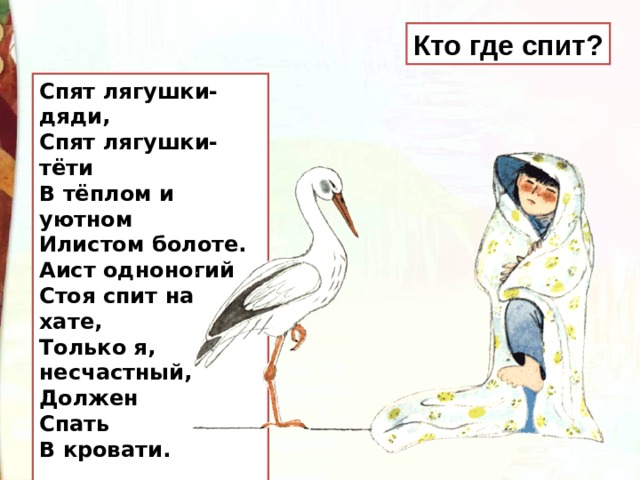Кто где спит? Спят лягушки-дяди,  Спят лягушки-тёти  В тёплом и уютном  Илистом болоте. Аист одноногий  Стоя спит на хате,  Только я, несчастный,  Должен  Спать  В кровати.   