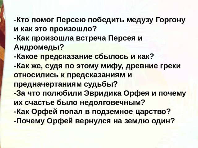 -Кто помог Персею победить медузу Горгону и как это произошло? -Как произошла встреча Персея и Андромеды? -Какое предсказание сбылось и как? -Как же, судя по этому мифу, древние греки относились к предсказаниям и предначертаниям судьбы? -За что полюбили Эвридика Орфея и почему их счастье было недолговечным? -Как Орфей попал в подземное царство? -Почему Орфей вернулся на землю один? 
