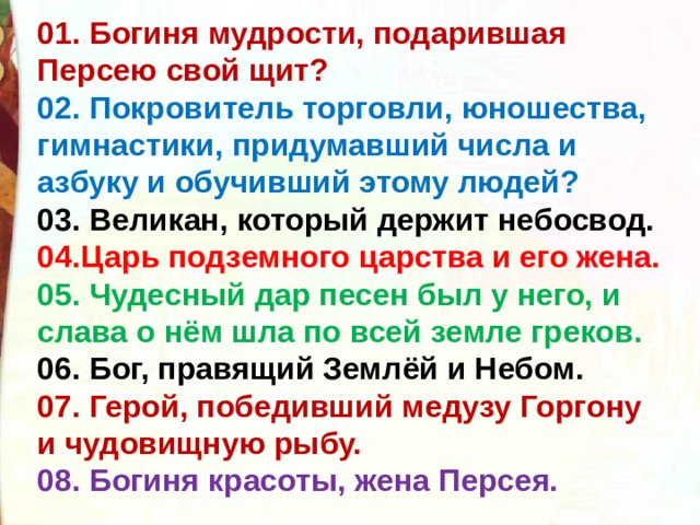 01. Богиня мудрости, подарившая Персею свой щит? 02. Покровитель торговли, юношества, гимнастики, придумавший числа и азбуку и обучивший этому людей? 03. Великан, который держит небосвод. 04.Царь подземного царства и его жена. 05. Чудесный дар песен был у него, и слава о нём шла по всей земле греков.   06. Бог, правящий Землёй и Небом. 07. Герой, победивший медузу Горгону и чудовищную рыбу. 08. Богиня красоты, жена Персея. 