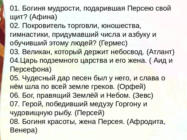 01. Богиня мудрости, подарившая Персею свой щит? (Афина) 02. Покровитель торговли, юношества, гимнастики, придумавший числа и азбуку и обучивший этому людей? (Гермес) 03. Великан, который держит небосвод. (Атлант)  04.Царь подземного царства и его жена. ( Аид и Персефона) 05. Чудесный дар песен был у него, и слава о нём шла по всей земле греков. (Орфей)  06. Бог, правящий Землёй и Небом. (Зевс) 07. Герой, победивший медузу Горгону и чудовищную рыбу. (Персей) 08. Богиня красоты, жена Персея. (Афродита, Венера) 