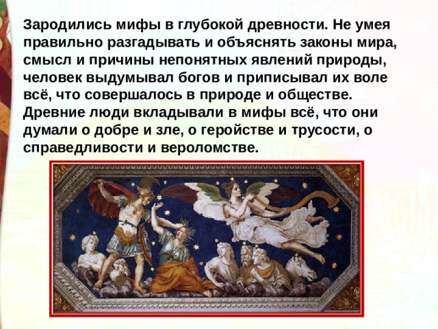 Зародились мифы в глубокой древности. Не умея правильно разгадывать и объяснять законы мира, смысл и причины непонятных явлений природы, человек выдумывал богов и приписывал их воле всё, что совершалось в природе и обществе. Древние люди вкладывали в мифы всё, что они думали о добре и зле, о геройстве и трусости, о справедливости и вероломстве. 