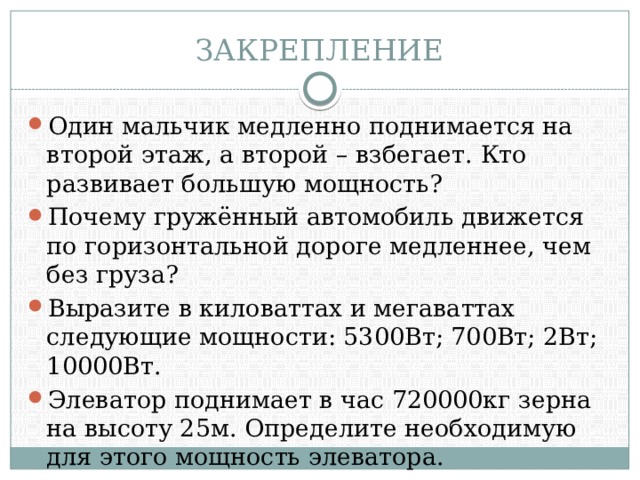 ЗАКРЕПЛЕНИЕ Один мальчик медленно поднимается на второй этаж, а второй – взбегает. Кто развивает большую мощность? Почему гружённый автомобиль движется по горизонтальной дороге медленнее, чем без груза? Выразите в киловаттах и мегаваттах следующие мощности: 5300Вт; 700Вт; 2Вт; 10000Вт. Элеватор поднимает в час 720000кг зерна на высоту 25м. Определите необходимую для этого мощность элеватора. 