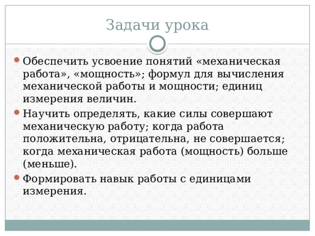 Задачи урока Обеспечить усвоение понятий «механическая работа», «мощность»; формул для вычисления механической работы и мощности; единиц измерения величин. Научить определять, какие силы совершают механическую работу; когда работа положительна, отрицательна, не совершается; когда механическая работа (мощность) больше (меньше). Формировать навык работы с единицами измерения. 