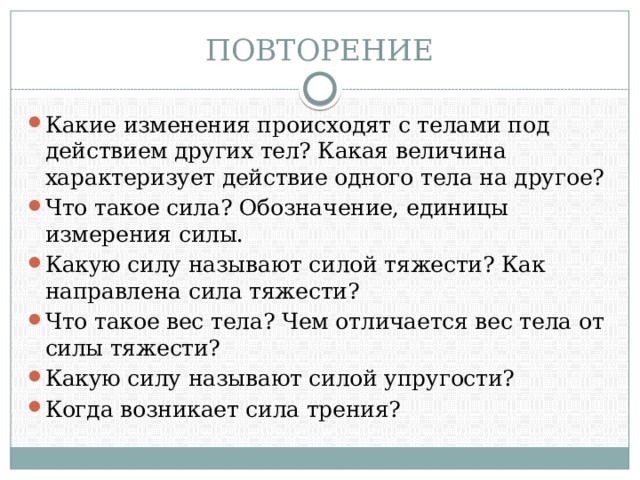 ПОВТОРЕНИЕ Какие изменения происходят с телами под действием других тел? Какая величина характеризует действие одного тела на другое? Что такое сила? Обозначение, единицы измерения силы. Какую силу называют силой тяжести? Как направлена сила тяжести? Что такое вес тела? Чем отличается вес тела от силы тяжести? Какую силу называют силой упругости? Когда возникает сила трения? 