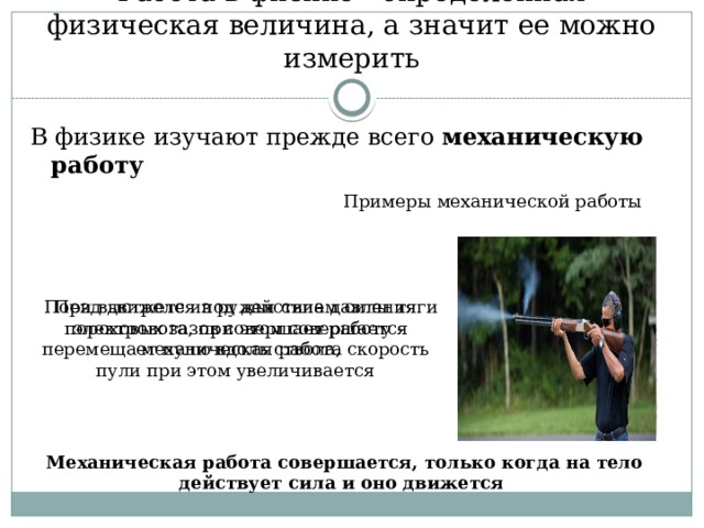 Работа в физике - определенная физическая величина, а значит ее можно измерить В физике изучают прежде всего механическую работу Примеры механической работы Поезд движется под действием силы тяги электровоза, при этом совершается механическая работа При выстреле из ружья сила давления пороховых газов совершает работу – перемещает пулю вдоль ствола, скорость пули при этом увеличивается Механическая работа совершается, только когда на тело действует сила и оно движется 