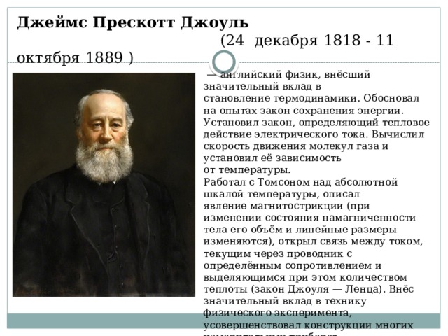 Джеймс Прескотт Джоуль    (24 декабря 1818 - 11 октября 1889 )  —  английский физик, внёсший значительный вклад в становление термодинамики. Обосновал на опытах закон сохранения энергии. Установил закон, определяющий тепловое действие электрического тока. Вычислил скорость движения молекул газа и установил её зависимость от температуры. Работал с Томсоном над абсолютной шкалой температуры, описал явление магнитострикции (при изменении состояния намагниченности тела его объём и линейные размеры изменяются), открыл связь между током, текущим через проводник с определённым сопротивлением и выделяющимся при этом количеством теплоты (закон Джоуля — Ленца). Внёс значительный вклад в технику физического эксперимента, усовершенствовал конструкции многих измерительных приборов. 