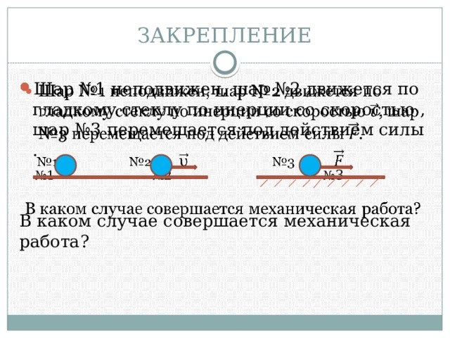 ЗАКРЕПЛЕНИЕ Шар №1 неподвижен, шар №2 движется по гладкому стеклу по инерции со скоростью , шар №3 перемещается под действием силы .   № 1  №2  № 3  В каком случае совершается механическая работа? 