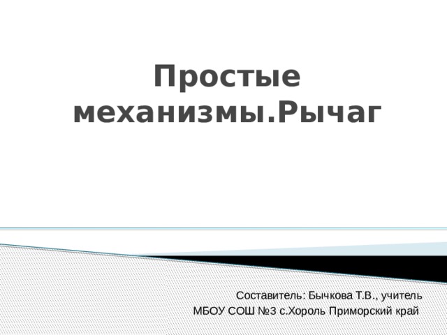 Простые механизмы.Рычаг Составитель: Бычкова Т.В., учитель МБОУ СОШ №3 с.Хороль Приморский край 