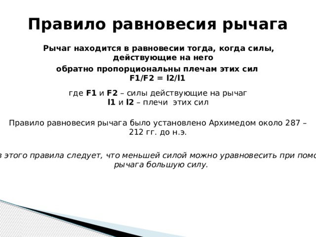 Правило равновесия рычага Рычаг находится в равновесии тогда, когда силы, действующие на него обратно пропорциональны плечам этих сил F1/F2 = l2/l1 где F1 и F2 – силы действующие на рычаг l1 и l2 – плечи этих сил Правило равновесия рычага было установлено Архимедом около 287 – 212 гг. до н.э.  Из этого правила следует, что меньшей силой можно уравновесить при помощи рычага большую силу. 