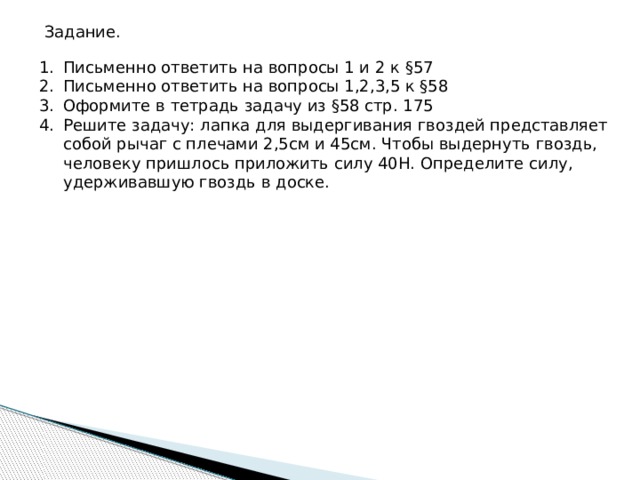 Задание. Письменно ответить на вопросы 1 и 2 к §57 Письменно ответить на вопросы 1,2,3,5 к §58 Оформите в тетрадь задачу из §58 стр. 175 Решите задачу: лапка для выдергивания гвоздей представляет собой рычаг с плечами 2,5см и 45см. Чтобы выдернуть гвоздь, человеку пришлось приложить силу 40Н. Определите силу, удерживавшую гвоздь в доске. 