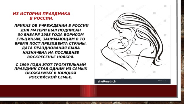 Из истории праздника в России.   Приказ об учреждении в России Дня матери был подписан 30 января 1988 года Борисом Ельциным, занимающим в то время пост президента страны. Дата празднования была назначена на последнее воскресенье ноября. С 1999 года этот трогательный праздник стал одним из самых обожаемых в каждой российской семье. 