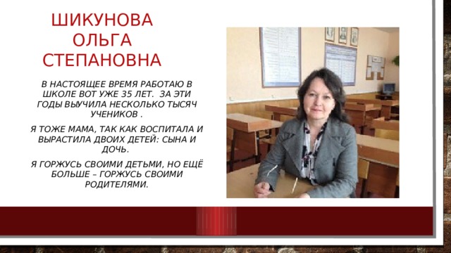 Шикунова Ольга Степановна В настоящее время работаю в школе вот уже 35 лет. За эти годы выучила несколько тысяч учеников . Я тоже мама, так как воспитала и вырастила двоих детей: сына и дочь. Я горжусь своими детьми, но ещё больше – горжусь своими родителями. 