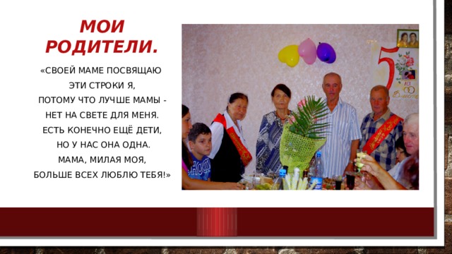 Мои родители. «Своей маме посвящаю Эти строки я, Потому что лучше мамы - Нет на свете для меня. Есть конечно ещё дети,  Но у нас она одна. Мама, милая моя, Больше всех люблю тебя!» 