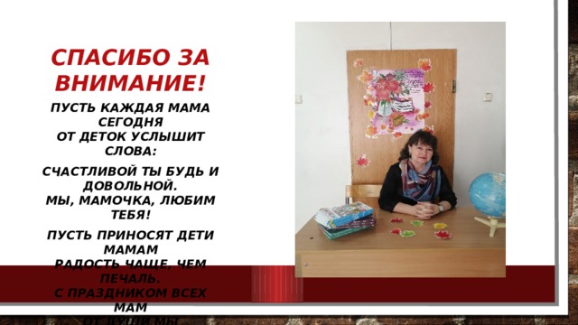 Спасибо за внимание! Пусть каждая мама сегодня  От деток услышит слова: Счастливой ты будь и довольной.  Мы, мамочка, любим тебя! Пусть приносят дети мамам  Радость чаще, чем печаль.  С праздником всех мам  От души мы поздравляем!   